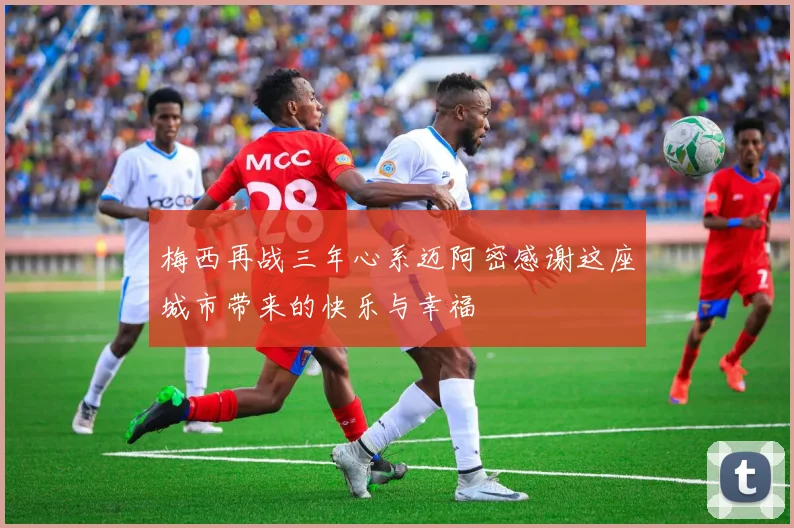 梅西再战三年心系迈阿密感谢这座城市带来的快乐与幸福