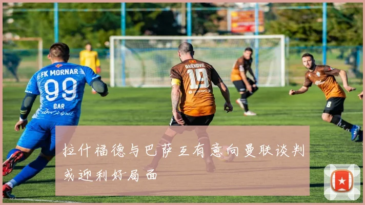 拉什福德与巴萨互有意向曼联谈判或迎利好局面