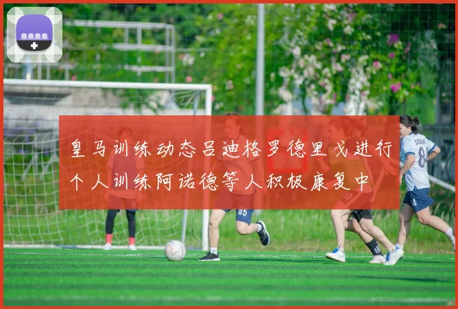 皇马训练动态吕迪格罗德里戈进行个人训练阿诺德等人积极康复中