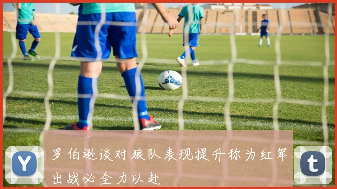 罗伯逊谈对狼队表现提升称为红军出战必全力以赴