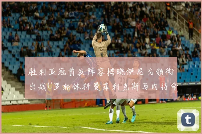 胜利亚冠首发阵容揭晓伊尼戈领衔出战C罗轮休科曼菲利克斯马内待命