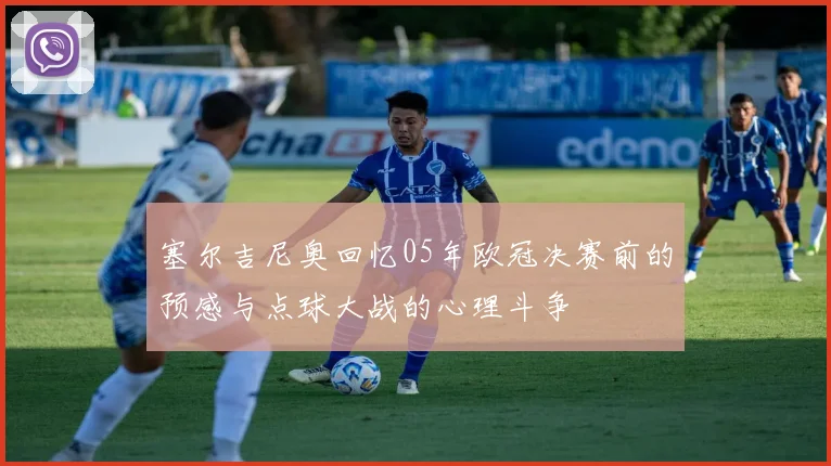 塞尔吉尼奥回忆05年欧冠决赛前的预感与点球大战的心理斗争
