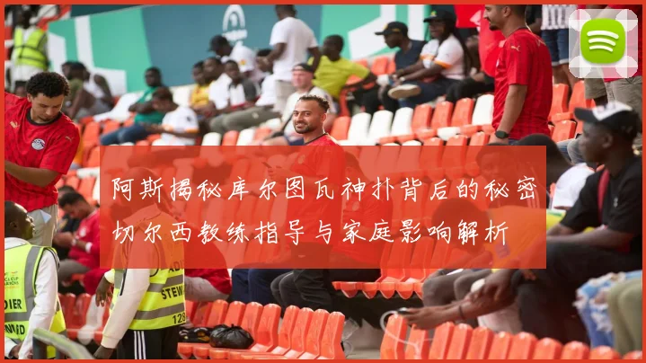 阿斯揭秘库尔图瓦神扑背后的秘密切尔西教练指导与家庭影响解析