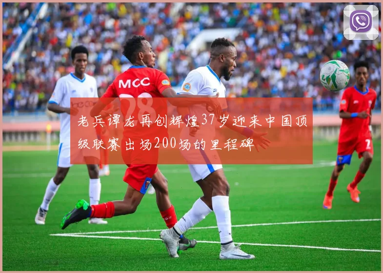 老兵谭龙再创辉煌37岁迎来中国顶级联赛出场200场的里程碑