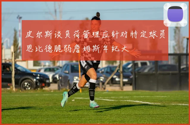 皮尔斯谈负荷管理应针对特定球员恩比德脆弱詹姆斯年纪大