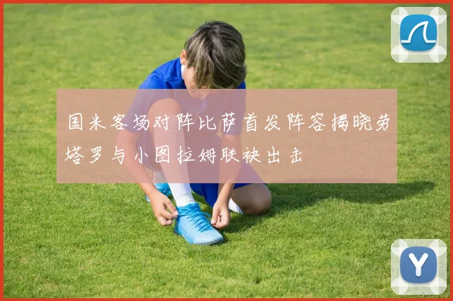 国米客场对阵比萨首发阵容揭晓劳塔罗与小图拉姆联袂出击