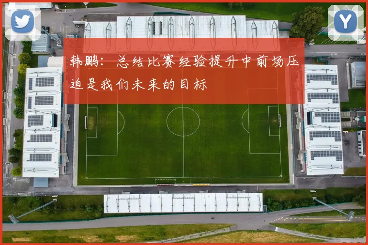 韩鹏：总结比赛经验提升中前场压迫是我们未来的目标