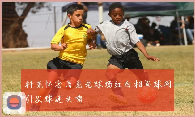 科克怀念马竞老球场红白相间球网引发球迷共鸣